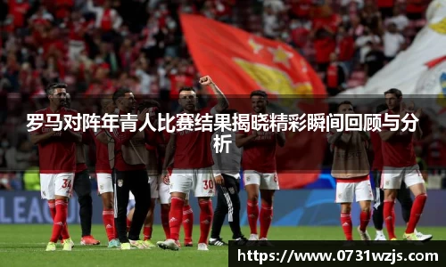 米兰体育：罗马对阵年青人比赛结果揭晓精彩瞬间回顾与分析